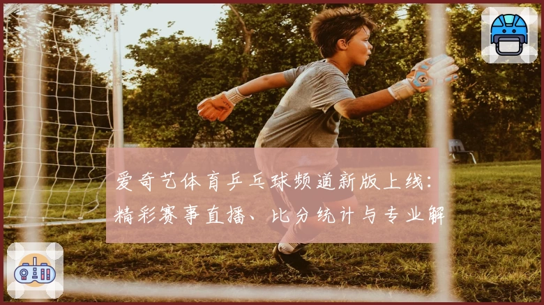 爱奇艺体育乒乓球频道新版上线：精彩赛事直播、比分统计与专业解说一站式体验