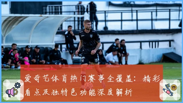 爱奇艺体育热门赛事全覆盖：精彩看点及独特色功能深度解析