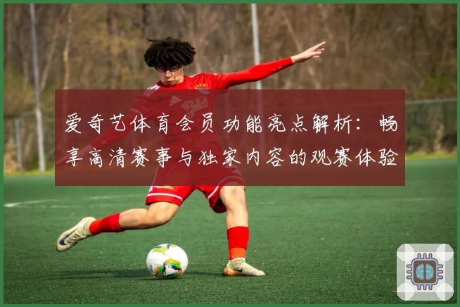 爱奇艺体育会员功能亮点解析：畅享高清赛事与独家内容的观赛体验
