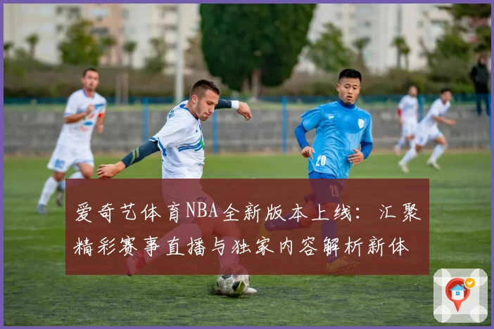 爱奇艺体育NBA全新版本上线：汇聚精彩赛事直播与独家内容解析新体验