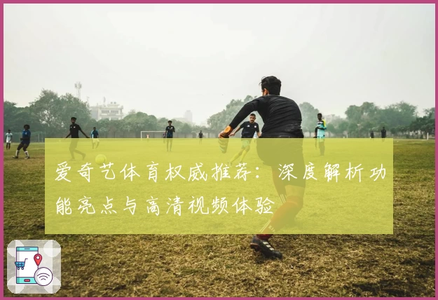 爱奇艺体育权威推荐：深度解析功能亮点与高清视频体验