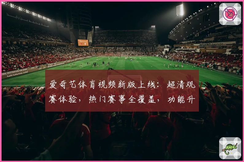 爱奇艺体育视频新版上线：超清观赛体验，热门赛事全覆盖，功能升级一览