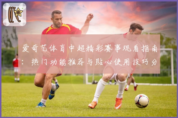 爱奇艺体育中超精彩赛事观看指南：热门功能推荐与贴心使用技巧分享