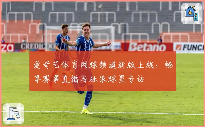 爱奇艺体育网球频道新版上线，畅享赛事直播与独家球星专访