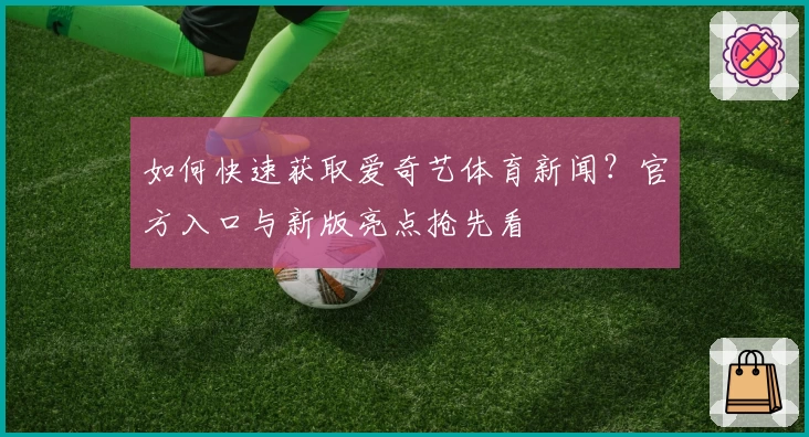 如何快速获取爱奇艺体育新闻？官方入口与新版亮点抢先看