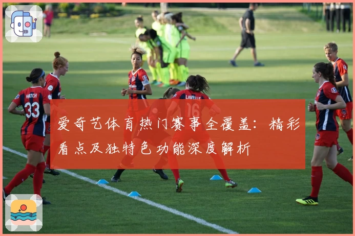 爱奇艺体育热门赛事全覆盖：精彩看点及独特色功能深度解析