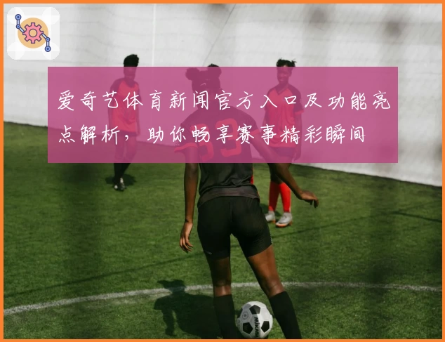 爱奇艺体育新闻官方入口及功能亮点解析，助你畅享赛事精彩瞬间