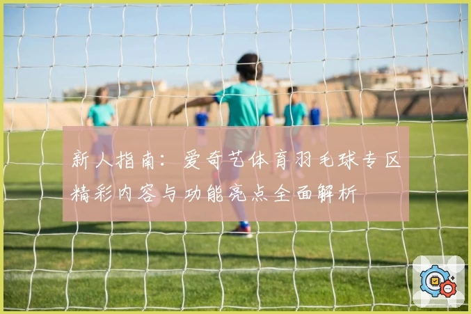 新人指南：爱奇艺体育羽毛球专区精彩内容与功能亮点全面解析