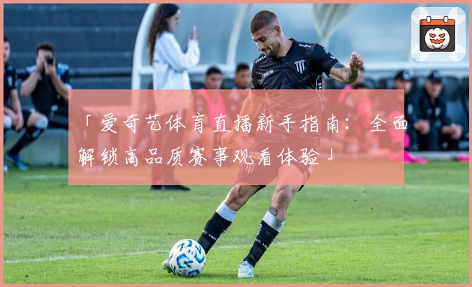 「爱奇艺体育直播新手指南：全面解锁高品质赛事观看体验」