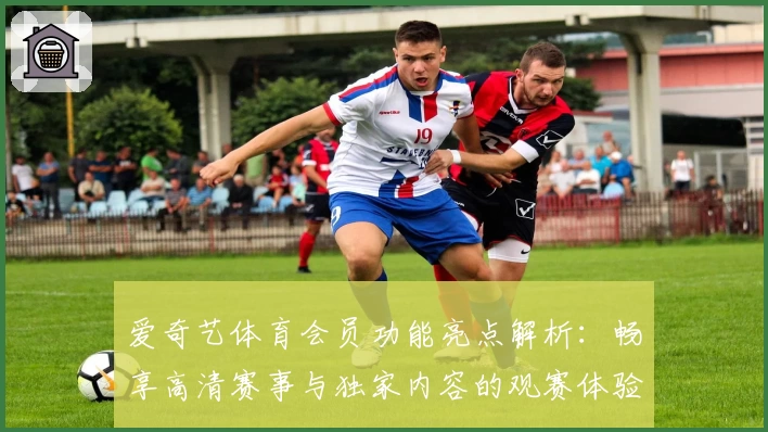 爱奇艺体育会员功能亮点解析：畅享高清赛事与独家内容的观赛体验