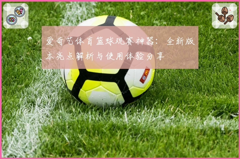 爱奇艺体育篮球观赛神器：全新版本亮点解析与使用体验分享