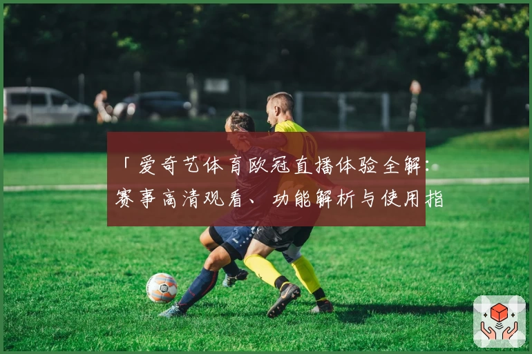 「爱奇艺体育欧冠直播体验全解：赛事高清观看、功能解析与使用指南」