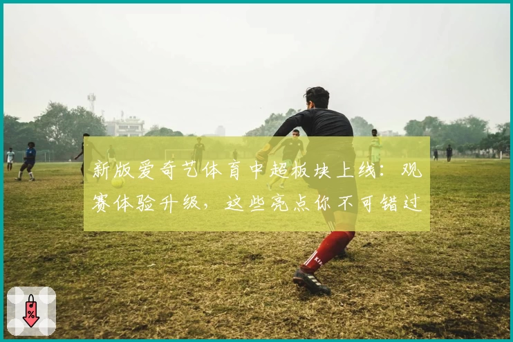 新版爱奇艺体育中超板块上线：观赛体验升级，这些亮点你不可错过