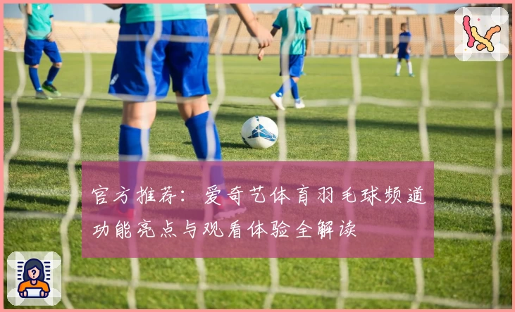 官方推荐：爱奇艺体育羽毛球频道功能亮点与观看体验全解读